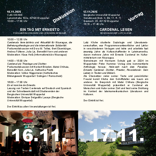 16.11.2025. Café Swane 10:00 – 12:30 Uhr Cardenals Vermächtnis und Aktualität für Nicaragua, die Befreiungstheologie und die internationale Solidarität. Podiumsdiskussion mit Dora M. Tellez, Gert Eisenbürger, Andrea Fütterer, Julia Lis, Benedikt Kern und anderen Moderation: Klaus Heß (Informationsbüro Nicaragua) 14:00 – 15:30 Uhr Cardenal als Theologe und Dichter. Podiumsdiskussion mit Norbert Brieden, Matei Chihaia, Benedikt Kern, Julia Lis, Katharina Peetz Moderation: Volker Niggemeier (Katholisches Bildungswerk Wuppertal / Solingen / Remscheid) 16:00 – 17:30 Uhr En el nombre de Ernesto. Lesung von Texten Cardenals auf Deutsch und Spanisch und der Schreibwerkstatt mit Studierenden der Bergischen Universität Wuppertal Moderation: Enrique Delgadillo Lacayo (Bergische Universität Wuppertal) Der Eintritt zu allen Veranstaltungen ist frei. 17.11.2025. Senatssaal der Bergischen Universität Wuppertal: Lutz Kliche studierte Soziologie und Literaturwis-senschaften, war Programmverantwortlicher und Lektor in verschiedenen Verlagen und lebte und arbeitete fast zwanzig Jahre als Kulturschaffender in Lateinamerika, davon mehrere Jahre mit Ernesto Cardenal im Kultur-ministerium von Nicaragua. Gemeinsam mit Hermann Schulz gab er 2024 im Wuppertaler Peter Hammer Verlag eine kommentierte Anthologie heraus: Heimweh nach dem Paradies. Ernesto Cardenal. Dichter, Priester, Revolutionär. Sein Leben in Texten und Bildern. Als Übersetzer vieler seiner Texte und persönlicher Freund kennt Kliche den Schriftsteller wie kaum ein anderer. Im Gespräch mit Matei Chihaia (Bergische Universität Wuppertal) präsentiert er Cardenal als Menschen und Autor seiner Zeit und liest seine Dichtung im Kontext der lateinamerikanischen Literaturen und Kulturen. Der Eintritt ist frei.